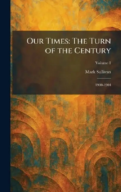 Our Times: The Turn of the Century: 1900-1904 by Mark Sullivan