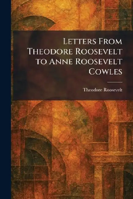 Letters From Theodore Roosevelt to Anne Roosevelt Cowles by Theodore Roosevelt