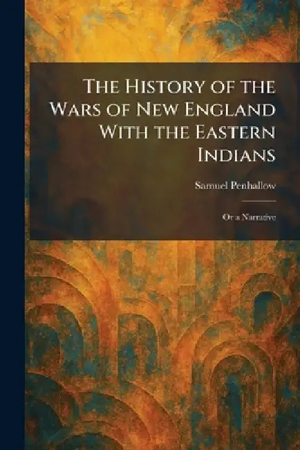 The History of the Wars of New England With the Eastern Indians: Or a Narrative by Samuel Penhallow
