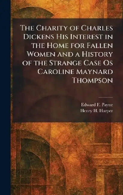 The Charity of Charles Dickens His Interest in the Home for Fallen Women and a History of the Strange Case Os Caroline Maynard Thompson by Edward F. Payne, Henry H. Harper