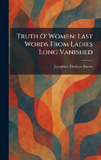 Truth O' Women: Last Words From Ladies Long Vanished by Josephine Daskam Bacon