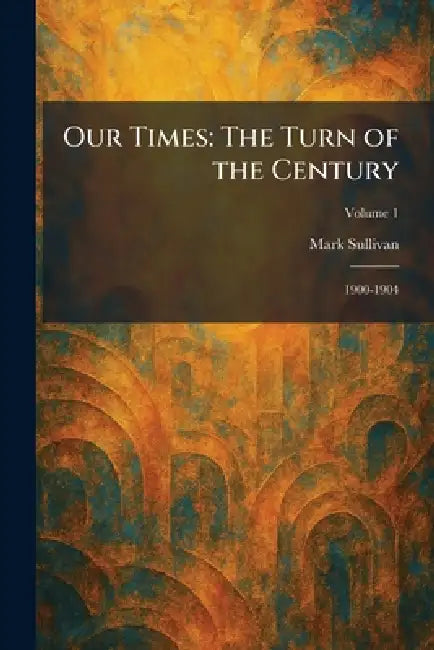 Our Times: The Turn of the Century: 1900-1904 by Mark Sullivan