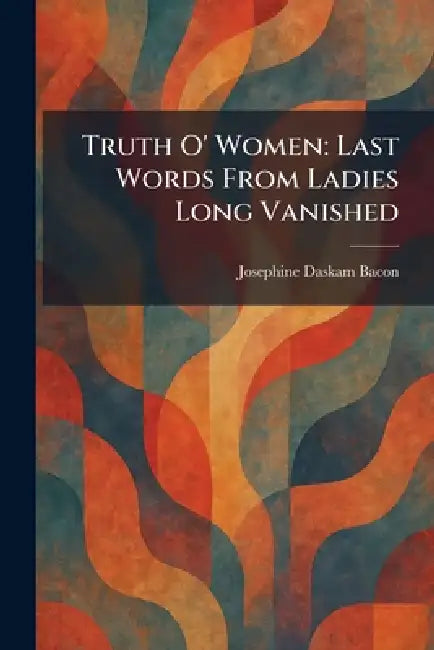Truth O' Women: Last Words From Ladies Long Vanished by Josephine Daskam Bacon