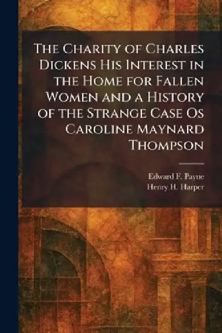 The Charity of Charles Dickens His Interest in the Home for Fallen Women and a History of the Strange Case Os Caroline Maynard Thompson by Edward F. Payne, Henry H. Harper