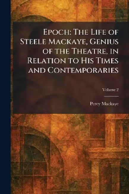Epoch: The Life of Steele Mackaye, Genius of the Theatre, in Relation to His Times and Contemporaries by Percy Mackaye