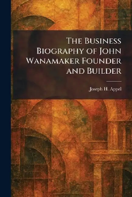 The Business Biography of John Wanamaker Founder and Builder by Joseph H. Appel
