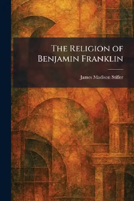 The Religion of Benjamin Franklin by James Madison Stifler