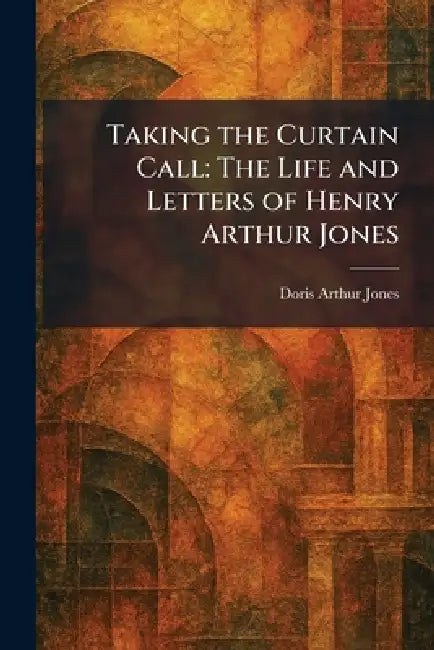 Taking the Curtain Call: The Life and Letters of Henry Arthur Jones by Doris Arthur Jones