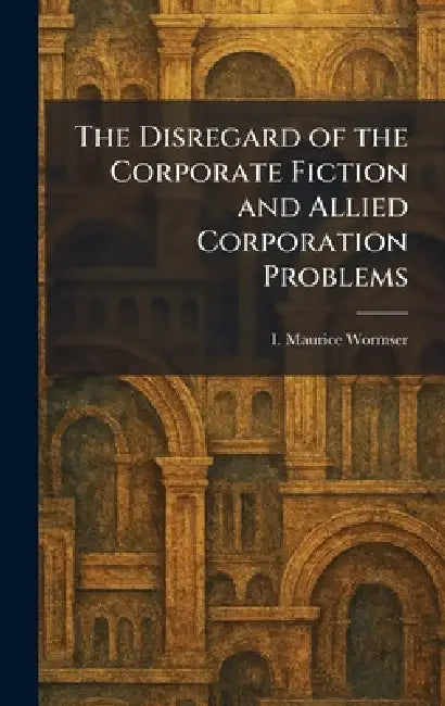 The Disregard of the Corporate Fiction and Allied Corporation Problems by I. Maurice Wormser