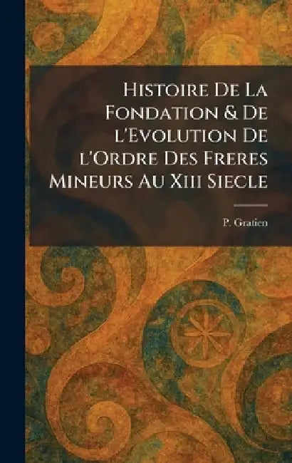 Histoire De La Fondation & De l'Evolution De l'Ordre Des Freres Mineurs Au Xiii Siecle by P. Gratien