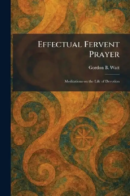 Effectual Fervent Prayer: Meditations on the Life of Devotion by Gordon B. Watt