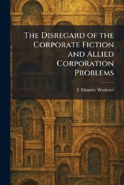 The Disregard of the Corporate Fiction and Allied Corporation Problems by I. Maurice Wormser