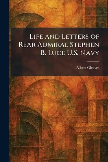 Life and Letters of Rear Admiral Stephen B. Luce U.S. Navy by Albert Gleaves