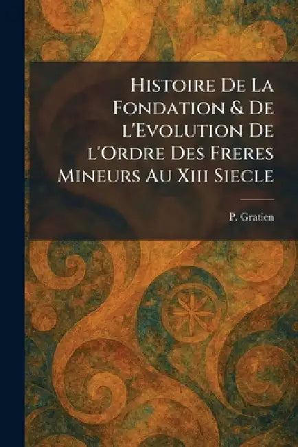 Histoire De La Fondation & De l'Evolution De l'Ordre Des Freres Mineurs Au Xiii Siecle by P. Gratien