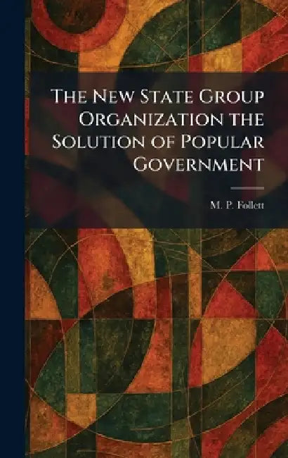 The New State Group Organization the Solution of Popular Government by M. P. Follett