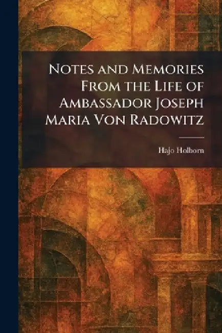 Notes and Memories From the Life of Ambassador Joseph Maria Von Radowitz by Hajo Holborn