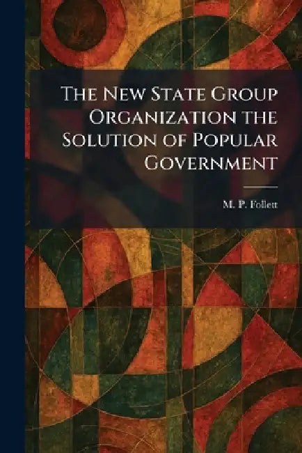 The New State Group Organization the Solution of Popular Government by M. P. Follett