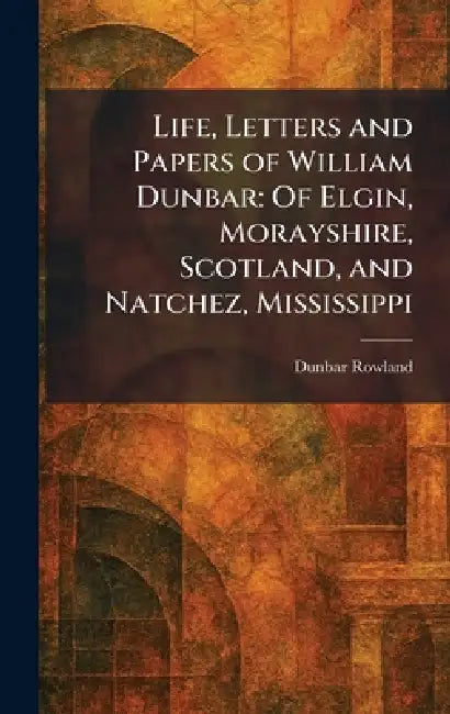 Life, Letters and Papers of William Dunbar: Of Elgin, Morayshire, Scotland, and Natchez, Mississippi by Dunbar Rowland