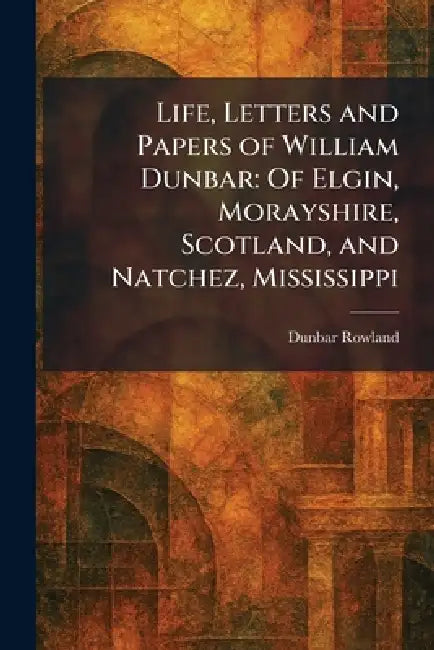 Life, Letters and Papers of William Dunbar: Of Elgin, Morayshire, Scotland, and Natchez, Mississippi by Dunbar Rowland