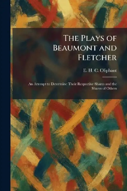 The Plays of Beaumont and Fletcher: An Attempt to Determine Their Respective Shares and the Shares of Others by E. H. C. Oliphant