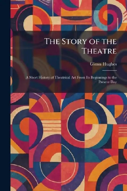 The Story of the Theatre: A Short History of Theatrical Art From Its Beginnings to the Present Day by Glenn Hughes