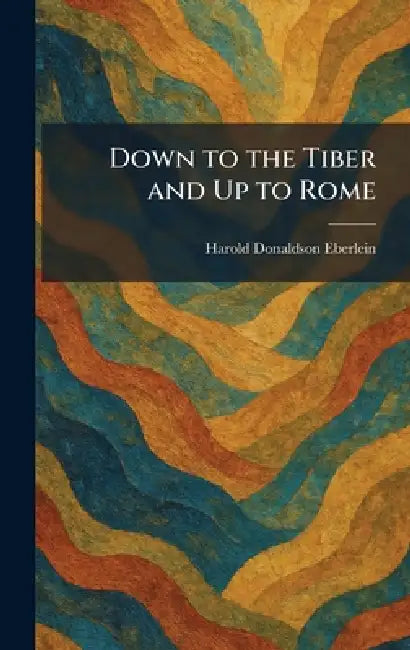 Down to the Tiber and Up to Rome by Harold Donaldson Eberlein