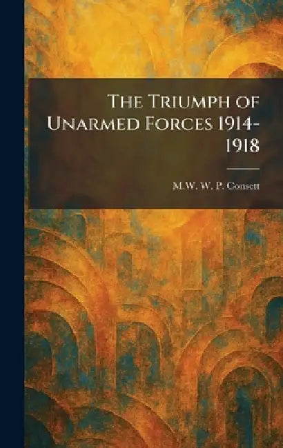 The Triumph of Unarmed Forces 1914-1918 by M. W. W. P. Consett