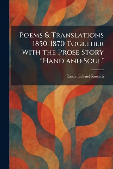 Poems & Translations 1850-1870 Together With the Prose Story "Hand and Soul" by Dante Gabriel Rossetti
