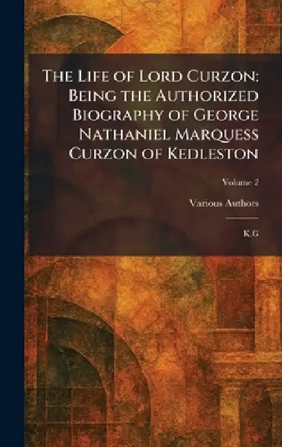 The Life of Lord Curzon: Being the Authorized Biography of George Nathaniel Marquess Curzon of Kedleston: K.G by Various