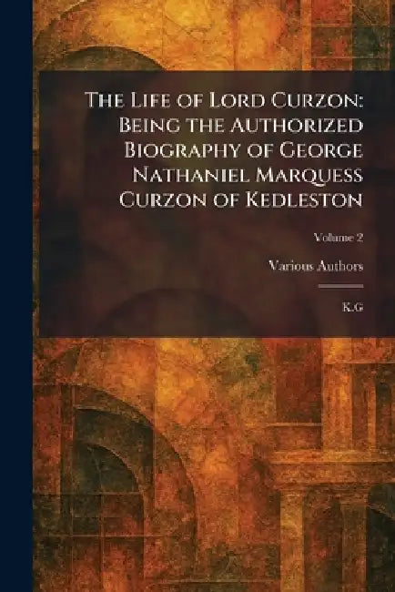 The Life of Lord Curzon: Being the Authorized Biography of George Nathaniel Marquess Curzon of Kedleston: K.G by Various