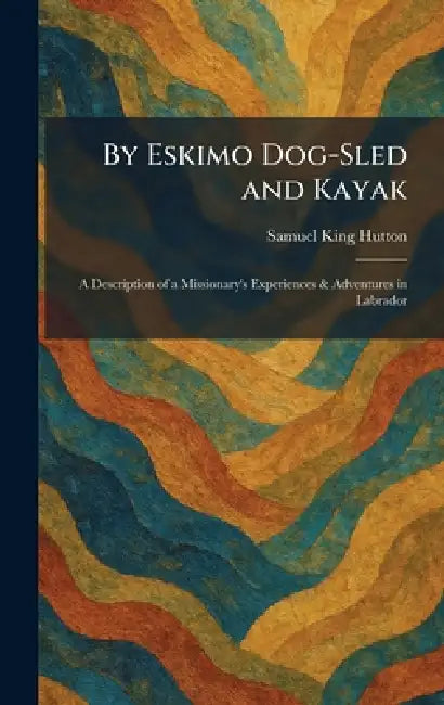 By Eskimo Dog-Sled and Kayak: A Description of a Missionary's Experiences & Adventures in Labrador by Samuel King Hutton