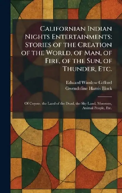 Californian Indian Nights Entertainments: Stories of the Creation of the World, of Man, of Fire, of the Sun, of Thunder, Etc.: Of Coyote, the Land of by Edward Winslow Gifford, Gwendoline Harris Block