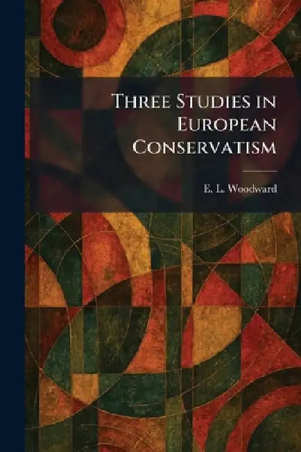Three Studies in European Conservatism by Ernest Llewellyn Woodward