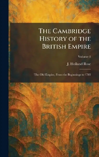 The Cambridge History of the British Empire: The Old Empire, From the Beginnings to 1783 by J. Holland Rose