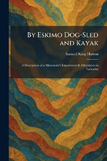 By Eskimo Dog-Sled and Kayak: A Description of a Missionary's Experiences & Adventures in Labrador by Samuel King Hutton