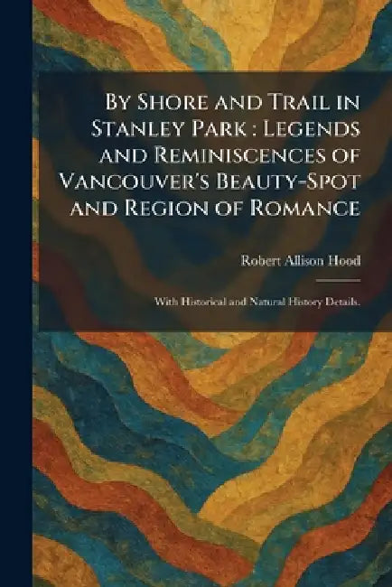 By Shore and Trail in Stanley Park: Legends and Reminiscences of Vancouver's Beauty-Spot and Region of Romance: With Historical and Natural History De by Robert Allison Hood