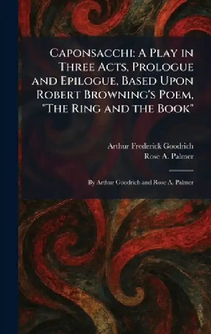 Caponsacchi: A Play in Three Acts, Prologue and Epilogue, Based Upon Robert Browning's Poem, "The Ring and the Book" By Arthur Goodrich and Rose A. Pa by Arthur Frederick Goodrich, Rose A. Palmer