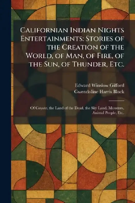 Californian Indian Nights Entertainments: Stories of the Creation of the World, of Man, of Fire, of the Sun, of Thunder, Etc.: Of Coyote, the Land of by Edward Winslow Gifford, Gwendoline Harris Block