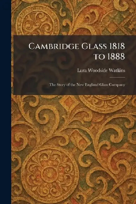 Cambridge Glass 1818 to 1888: The Story of the New England Glass Company by Lura Woodside Watkins