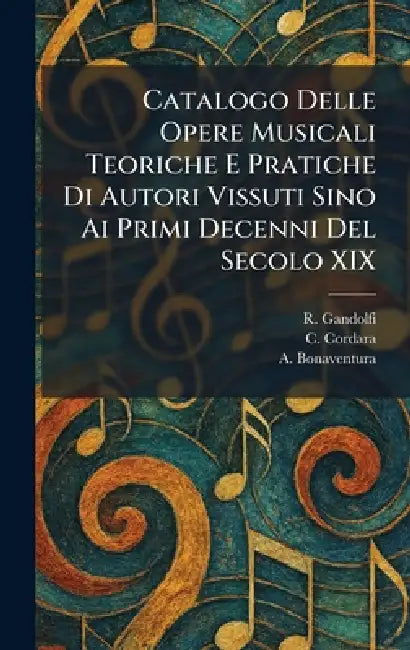 Catalogo Delle Opere Musicali Teoriche E Pratiche Di Autori Vissuti Sino Ai Primi Decenni Del Secolo XIX by R. Gandolfi, C. Cordara, A. Bonaventura