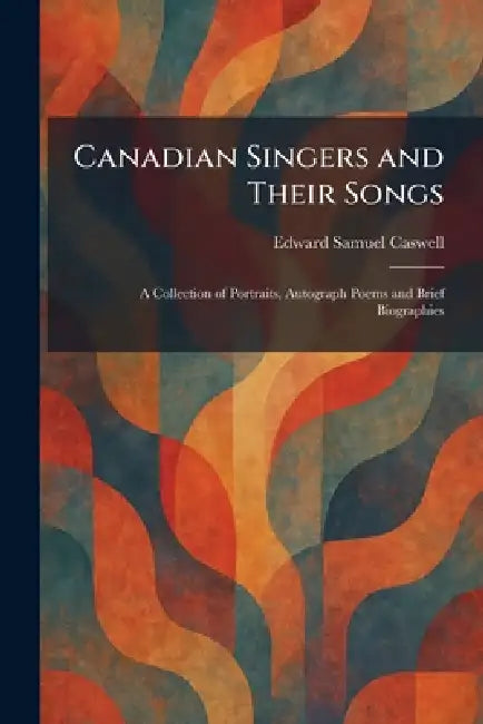 Canadian Singers and Their Songs: A Collection of Portraits, Autograph Poems and Brief Biographies by Edward Samuel Caswell