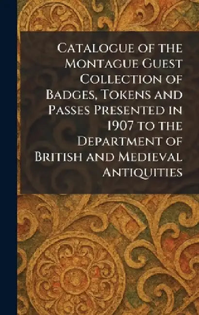 Catalogue of the Montague Guest Collection of Badges, Tokens and Passes Presented in 1907 to the Department of British and Medieval Antiquities by British Museum
