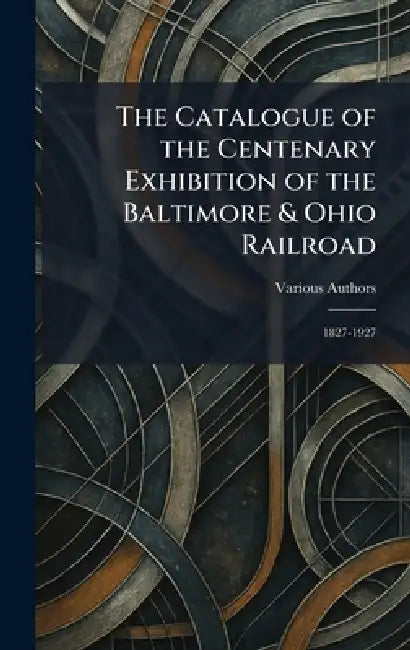 The Catalogue of the Centenary Exhibition of the Baltimore & Ohio Railroad: 1827-1927 by Various