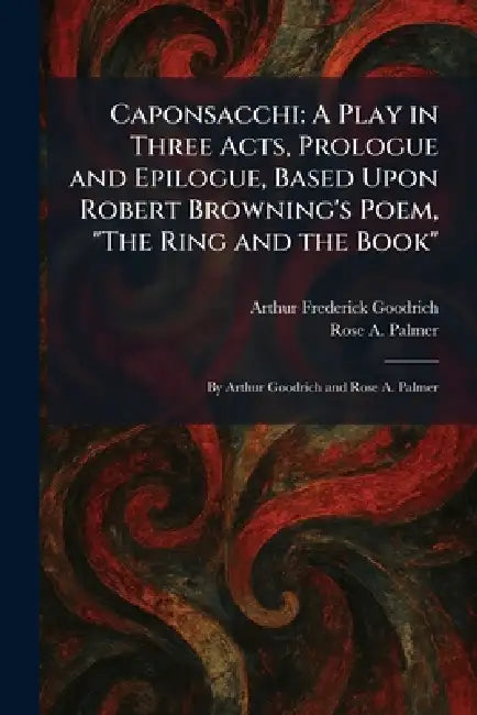 Caponsacchi: A Play in Three Acts, Prologue and Epilogue, Based Upon Robert Browning's Poem, "The Ring and the Book" By Arthur Goodrich and Rose A. Pa by Arthur Frederick Goodrich, Rose A. Palmer