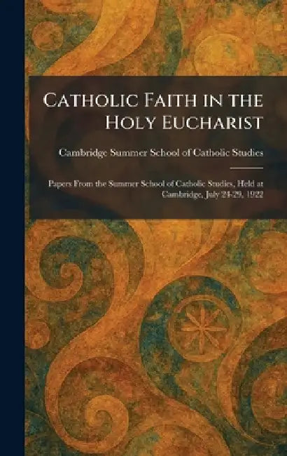 Catholic Faith in the Holy Eucharist: Papers From the Summer School of Catholic Studies, Held at Cambridge, July 24-29, 1922 by Ca Summer School of Catholic Studies