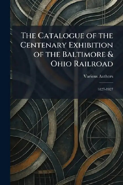 The Catalogue of the Centenary Exhibition of the Baltimore & Ohio Railroad: 1827-1927 by Various