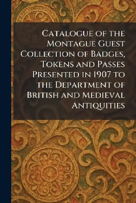 Catalogue of the Montague Guest Collection of Badges, Tokens and Passes Presented in 1907 to the Department of British and Medieval Antiquities by British Museum