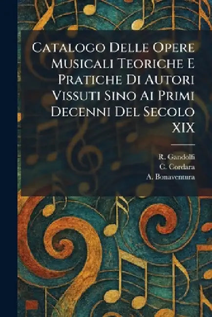 Catalogo Delle Opere Musicali Teoriche E Pratiche Di Autori Vissuti Sino Ai Primi Decenni Del Secolo XIX by R. Gandolfi, C. Cordara, A. Bonaventura