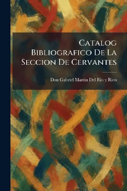Catalog Bibliografico De La Seccion De Cervantes by Don Gabriel Martin del Rio Y. Rico