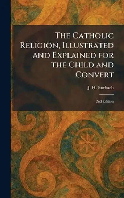 The Catholic Religion, Illustrated and Explained for the Child and Convert: 2nd Edition by J. H. Burbach